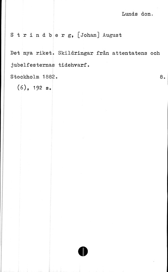  ﻿Lunds don.
Strindberg, [Johan] August
Det nya riket. Skildringar från attentatens och
jubelfesternas tidehvarf.
Stockholm 1882.
(6), 192 s.